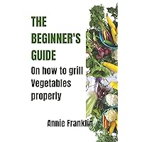 The Beginner's Guide on How to Grill Vegetables Properly The Beginner's Guide on How to Grill Vegetables Properly Kindle Paperback