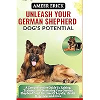 UNLEASH YOUR GERMAN SHEPHERD DOG'S POTENTIAL: A Comprehensive Guide To Raising, Training, And Nurturing Your German Shepherd For A Lifetime Of Loyalty, Health, Happiness and more