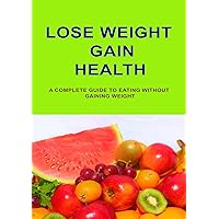 Lose Weight Gain Health: A Complete Guide To Eating Without Gaining Weight Lose Weight Gain Health: A Complete Guide To Eating Without Gaining Weight Kindle Paperback