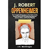 J. Robert Oppenheimer: The Complete Biography on the Father of the Atomic Bomb and His Enduring Legacy in Science, Ethics, and Nuclear Physics