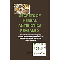 SECRETS OF HERBAL ANTIBIOTICS REVEALED : Natural solutions for treating drug resistant microscopic organisms and how to utilise plant-based recuperating spices and herbs.