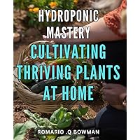 Hydroponic Mastery: Cultivating Thriving Plants at Home: Unlock the Secrets of Hydroponic Gardening and Grow Healthy Veggies at Home