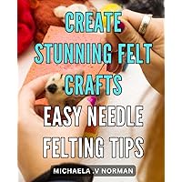 Create Stunning Felt Crafts: Easy Needle Felting Tips: Craft Beautiful Felt Creations with Simple Needle Felting Techniques - Your All-in-One Guide to Stunning DIY Projects!
