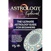 Astrology Explained: Astrology Overview, Basics of Astrology, Zodiac Signs, History, Elements, Proficiency, How to Apply During Reading, and More! The Ultimate Astrology Guide for Beginners