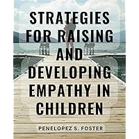 Strategies For Raising And Developing Empathy In Children: Empower Your Child to Manage Emotions and Cultivate Healthy Relationships with the Expert Yell-Free Parenting Approach