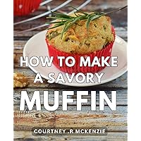How To Make A Savory Muffin: Discover Delectable Muffin Recipes That Will Delight Every Food Enthusiast and Make an Unforgettable Gift.