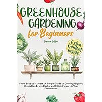 Greenhouse Gardening for Beginners: From Seed to Harvest. A Simple Guide to Growing Organic Vegetables, Fruits, Herbs, and Edible Flowers in Your Greenhouse.
