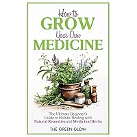How to Grow Your Own Medicine: The Ultimate Beginner's Guide to Holistic Healing with Natural Remedies and Medicinal Herbs (Herbalism and Natural Remedies for Beginners)