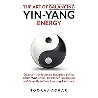 The Art of Balancing YIN-YANG Energy: Discover the Secret to Energized Living; Attain Wholeness, Find Inner Equilibrium and Serenity in Your Everyday Existence ... (Energize Your Mind, Body & Soul Book 1)