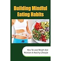 Building Mindful Eating Habits: How To Lose Weight And Maintain A Healthy Lifestyle
