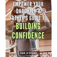Empower Your Daughter: A Father's Guide to Building Confidence: Boost your daughter's self-esteem: Expert advice every father needs to know for raising a confident girl