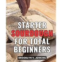 Starter Sourdough For Total Beginners: Making Great Bread at Home with a Bread Machine & Sourdough Starter | A Complete Guide and Cookbook to Crafting Delicious Sourdough Bread from Scratch