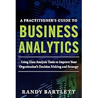 A PRACTITIONER'S GUIDE TO BUSINESS ANALYTICS: Using Data Analysis Tools to Improve Your Organization’s Decision Making and Strategy A PRACTITIONER'S GUIDE TO BUSINESS ANALYTICS: Using Data Analysis Tools to Improve Your Organization’s Decision Making and Strategy Kindle Hardcover