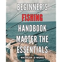 Beginner's Fishing Handbook: Master the Essentials: The Ultimate Guide to Fishing for New Anglers: Learn the Art, Tips and Techniques for a Successful Catch.