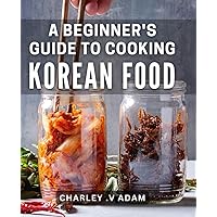 A Beginner's Guide To Cooking Korean Food: Master the Art of Korean Cuisine with Simple and Easy Recipes