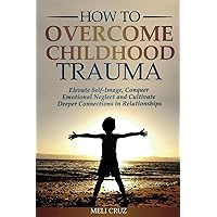 How to Overcome Childhood Trauma: Elevate Self-Image, Conquer Emotional Neglect and Cultivate Deeper Connections in Relationships