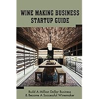 Wine Making Business Startup Guide: Build A Million Dollar Business & Become A Successful Winemaker: Get Funding For Your Wine Business