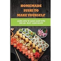 Homemade Sushi To Make Yourself: Learn How To Make Sushi With This 80+ Tasty Sushi Recipe: What Ingredients Make Up A Sushi Roll