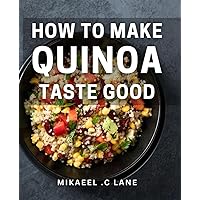 How To Make Quinoa Taste Good: The Ultimate Guide to Delicious, Healthy Quinoa Recipes for Foodies and Health Enthusiasts.