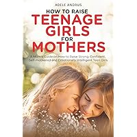 How to Raise Teenage Girls for Mothers: A Mom’s Guide on How to Raise Strong, Confident, Self-Motivated and Emotionally Intelligent Teen Girls.
