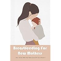 Breastfeeding For New Mothers: How To Do Well And Take Care Of Your Infants?: Breastfeeding Tips For First Time Moms