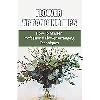 Flower Arranging Tips: How To Master Professional Flower Arranging Techniques