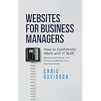 Websites for Business Managers: How to Confidently Work with IT Staff, Decode Geek-Speak, and Create the Website Your Business Needs