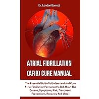 Atrial Fibrillation (AFIB) Cure Manual: The Essential Guide To Understand And Cure Atrial Fibrillation Permanently, (All About The Causes, Symptoms, Risk, Treatment, Preventions, Recovery And More)