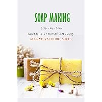 Soap Making: Step – by – Step Guide to Do-It-Yourself Soaps Using All-Natural Herbs, Spices: Natural Soap Making For Beginners Soap Making: Step – by – Step Guide to Do-It-Yourself Soaps Using All-Natural Herbs, Spices: Natural Soap Making For Beginners Kindle Paperback