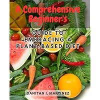 A Comprehensive Beginner's Guide to Embracing a Plant-Based Diet: Discover the Health Benefits and Delicious Flavors of Plant-Based Eating with Expert Tips and Easy Recipes