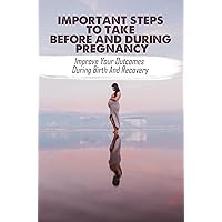Important Steps To Take Before And During Pregnancy: Improve Your Outcomes During Birth And Recovery