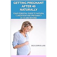 Pregnant after 40 Naturally: YOUR ESSENTIAL GUIDE TO NATURAL CONCEPTION AND PREGNANCY AT 35 AND BEYOND