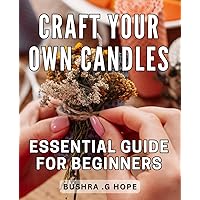 Craft Your Own Candles: Essential Guide for Beginners: Ignite Your Creativity with Candle Making: The Ultimate Starter's Handbook for Homemade Candles