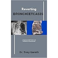 Reverting Bronchiectasis : A Beginners Guide To Cure And Treatment For Bronchiectasis