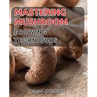 Mastering Mushroom Growing Techniques: Unlock the Secrets to Cultivating and Harvesting Delicious Fungi at Home