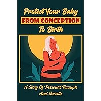 Protect Your Baby From Conception To Birth: A Story Of Personal Triumph And Growth