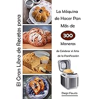 El Gran Libro de Recetas para La Máquina de Hacer Pan Más de 300 Maneras de Celebrar el Arte de la Panificación (Spanish Edition)