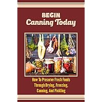 Begin Canning Today: How To Preserve Fresh Foods Through Drying, Freezing, Canning, And Pickling