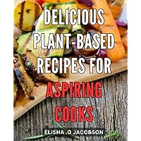Delicious Plant-Based Recipes for Aspiring Cooks: Vibrant and Flavorful Plant-Powered Dishes to Ignite Your Culinary Journey