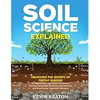Soil Science Explained: Unlocking the Secrets of Fertile Gardens for Regenerative Agriculture, Companion Planting, Raised Bed Gardening, Permaculture and Greenhouse Vegetable Cultivation