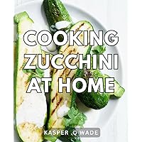 Cooking Zucchini At Home: Delicious Recipes and Techniques to Master Cooking Zucchinis at Home - A Perfect Gift for Food Enthusiasts.