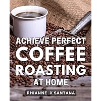 Achieve Perfect Coffee Roasting at Home: Unlock the Secrets to Expert-Level Coffee Roasting with Proven Tips for Brewing Cafe-Quality Coffee at Home