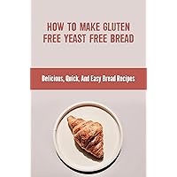 How To Make Gluten Free Yeast Free Bread: Delicious, Quick, And Easy Bread Recipes