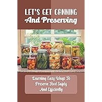 Let’s Get Canning And Preserving: Learning Easy Ways To Preserve Food Safely And Efficiently