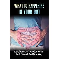 What Is Happening In Your Gut: Revolutionize Your Gut Health In A Natural And Safe Way