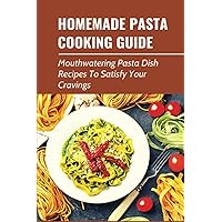 Homemade Pasta Cooking Guide: Mouthwatering Pasta Dish Recipes To Satisfy Your Cravings: Delicious Pasta Recipes Cooked At Home