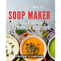 The Ultimate Soup Maker Guide With Delicious Recipes: Master the Art of Soup Making with Delectable Recipes to Delight Every Gourmet Palate