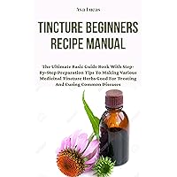 Tincture Beginners Recipe Manual : The Ultimate Basic Guide Book With Step-By-Step Preparation Tips To Making Various Medicinal Tincture Herbs Good For Treating And Curing Common Diseases Tincture Beginners Recipe Manual : The Ultimate Basic Guide Book With Step-By-Step Preparation Tips To Making Various Medicinal Tincture Herbs Good For Treating And Curing Common Diseases Kindle Paperback