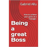Being a great Boss : How to achieve your goals as a manager.