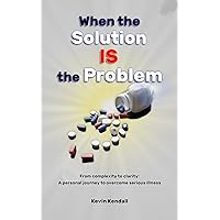 When The Solution Is The Problem: From complexity to clarity: a personal journey to overcome serious illness When The Solution Is The Problem: From complexity to clarity: a personal journey to overcome serious illness Kindle Paperback